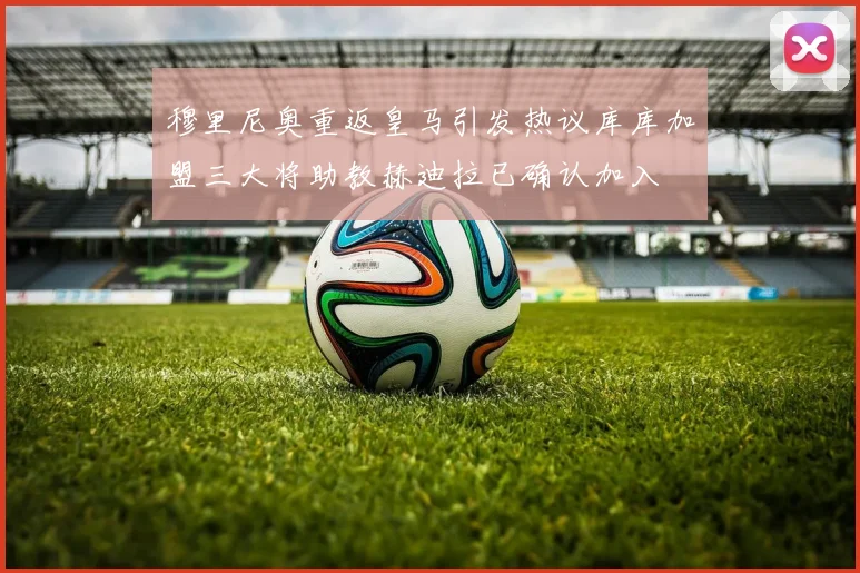 穆里尼奥重返皇马引发热议库库加盟三大将助教赫迪拉已确认加入