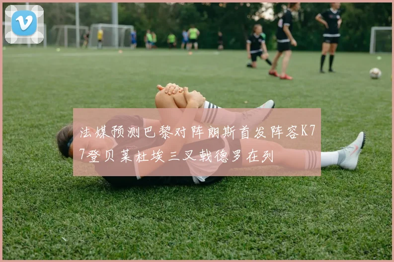 法媒预测巴黎对阵朗斯首发阵容K77登贝莱杜埃三叉戟德罗在列