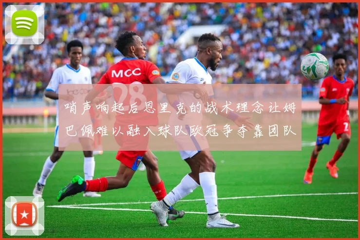哨声响起后恩里克的战术理念让姆巴佩难以融入球队欧冠争夺靠团队配合与跑动