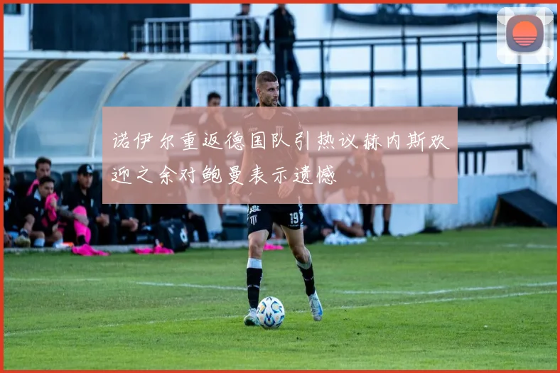 诺伊尔重返德国队引热议赫内斯欢迎之余对鲍曼表示遗憾