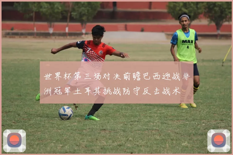 世界杯第三场对决前瞻巴西迎战非洲冠军土耳其挑战防守反击战术