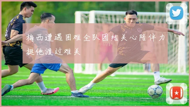 梅西遭遇困难全队团结关心陪伴力挺他渡过难关