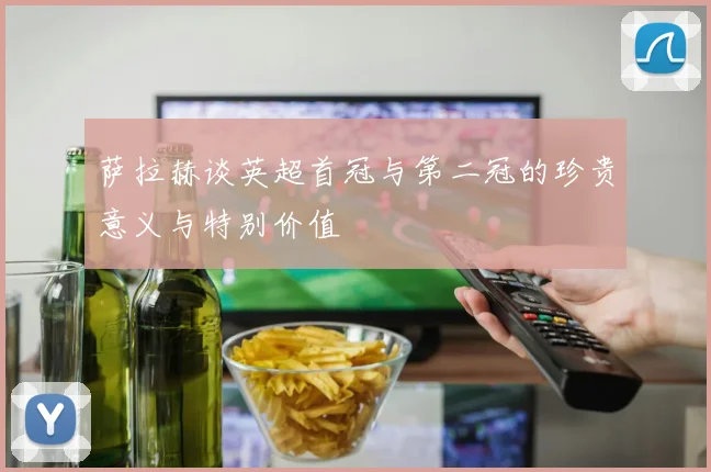 萨拉赫谈英超首冠与第二冠的珍贵意义与特别价值
