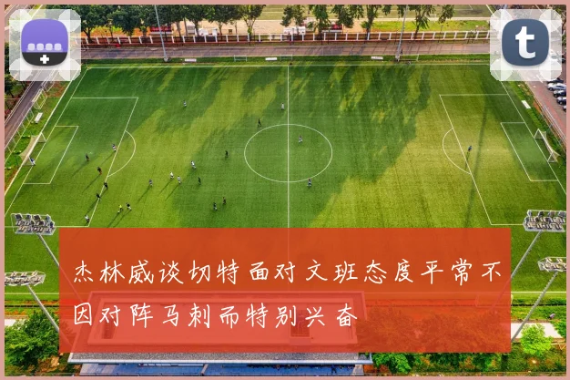 杰林威谈切特面对文班态度平常不因对阵马刺而特别兴奋