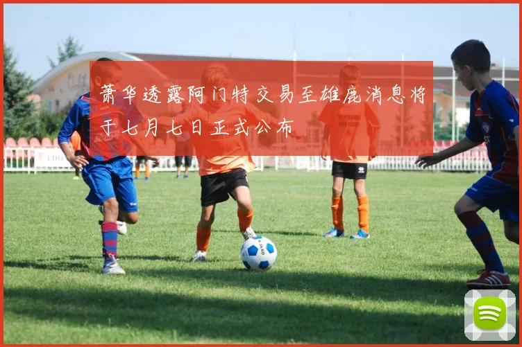 萧华透露阿门特交易至雄鹿消息将于七月七日正式公布