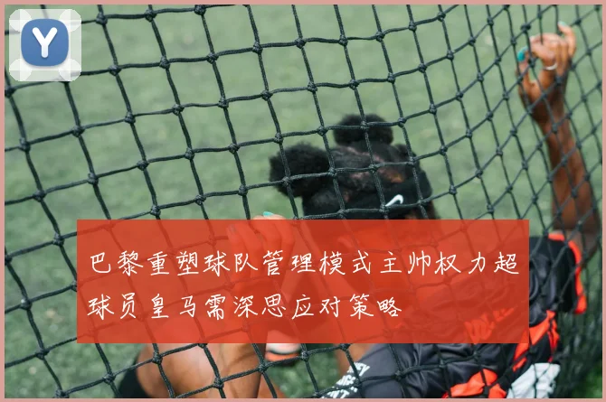 巴黎重塑球队管理模式主帅权力超球员皇马需深思应对策略