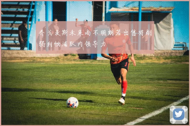 乔戈麦斯未来尚不明朗若出售将削弱利物浦队内领导力